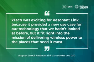  xTech was exciting for Resonant Link because it provided a new use case for our technology that we hadn’t looked at before, but it fit right into the mission of delivering wireless power to the places that need it most.